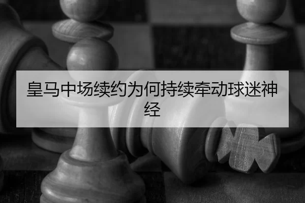 皇马中场续约为何持续牵动球迷神经